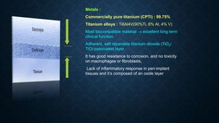 Metals :
Commercially pure titanium (CPTi) : 99.75%
Titanium alloys : Ti6Al4V(90%Ti, 6% Al, 4% V)
Most biocompatible material  excellent long term
clinical function
Adherent, self repairable titanium dioxide (TiO2/
TiO) passivated layer.
It has good resistance to corrosion, and no toxicity
on macrophages or fibroblasts,
Lack of inflammatory response in peri-implant
tissues and it’s composed of an oxide layer
 