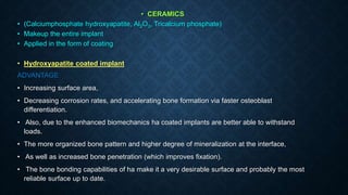 • CERAMICS
• (Calciumphosphate hydroxyapatite, Al2O3, Tricalcium phosphate)
• Makeup the entire implant
• Applied in the form of coating
• Hydroxyapatite coated implant
ADVANTAGE
• Increasing surface area,
• Decreasing corrosion rates, and accelerating bone formation via faster osteoblast
differentiation.
• Also, due to the enhanced biomechanics ha coated implants are better able to withstand
loads.
• The more organized bone pattern and higher degree of mineralization at the interface,
• As well as increased bone penetration (which improves fixation).
• The bone bonding capabilities of ha make it a very desirable surface and probably the most
reliable surface up to date.
 