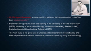 • Dr. Per Ingvar Branemark, an anatomist is credited as the person who has coined the
term “osseointegration”.
• Branemark along with his team was working in the laboratory of the vital microscopy
(1952), laboratory of experimental Biology, University of Goteberg Sweden, (1960),
Institute of Applied biotechnology, Goteberg (1978).
• The main study of his group was to understand the mechanism of bone healing and
bone response to the thermal, mechanical, chemical injuries by using vital microscopy.
 
