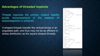 Advantages of threaded implants
Threads improves the primary implant stability
avoids micromovement of the implants till
osseointegration is achieved.
V-shaped threads transfer the vertical forces in an
angulated path, and thus may not be as efﬁcient in
stress distribution as the square shaped threads.
 
