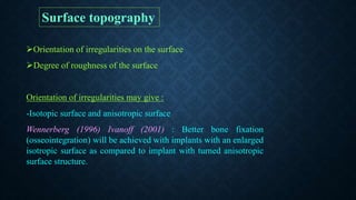 Orientation of irregularities on the surface
Degree of roughness of the surface
Orientation of irregularities may give :
-Isotopic surface and anisotropic surface
Wennerberg (1996) Ivanoff (2001) : Better bone fixation
(osseointegration) will be achieved with implants with an enlarged
isotropic surface as compared to implant with turned anisotropic
surface structure.
Surface topography
 