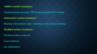 Additive surface treatment :
Titanium plasma spraying (TPS) hydroxyapatite (HA) coating
Substractive surface treatment :
Blasting with titanium oxide / aluminum oxide and acid etching
Modified surface treatment :
Oxidized surface treatment
Laser treatment
Ion implantation
 