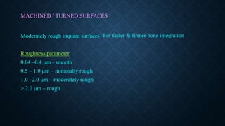 MACHINED / TURNED SURFACES
Moderately rough implant surfaces
Roughness parameter
0.04 –0.4 m - smooth
0.5 – 1.0 m – minimally rough
1.0 –2.0 m – moderately rough
> 2.0 m – rough
: For faster & firmer bone integration
 