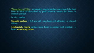 • Wennerberg (1996) – moderately rough implants developed the best
bone fixation as described by peak removal torque and bone to
implant contact.
• In vivo studies
Smooth surface < 0.2 m will no bone cell adhesion  clinical
failure.
Moderately rough surface more bone in contact with implant 
better osseointegration.
 