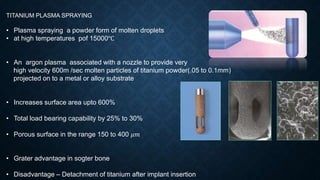 TITANIUM PLASMA SPRAYING
• Plasma spraying a powder form of molten droplets
• at high temperatures pof 15000℃
• An argon plasma associated with a nozzle to provide very
high velocity 600m /sec molten particles of titanium powder(.05 to 0.1mm)
projected on to a metal or alloy substrate
• Increases surface area upto 600%
• Total load bearing capability by 25% to 30%
• Porous surface in the range 150 to 400 𝜇𝑚
• Grater advantage in sogter bone
• Disadvantage – Detachment of titanium after implant insertion
 