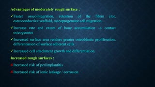 Advantages of moderately rough surface :
Faster osseointegration, retention of the fibrin clot,
osteoconductive scaffold, osteoprogenator cell migration.
Increase rate and extent of bone accumulation  contact
osteogenesis
Increased surface area renders greater osteoblastic proliferation,
differentiation of surface adherent cells.
Increased cell attachment growth and differentiation.
Increased rough surfaces :
Increased risk of periimplantitis
Increased risk of ionic leakage / corrosion
 