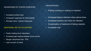 ADVANTAGES OF COATED SURFACES
• Increased surface area
• Increased roughness for initial stabilty
• Stronger bone –implant interphase
ADDITIONAL ADV OF HA COATING
• Faster healing bone interphase
• Increased gap healing between bone and ha
• Stroger interphase than TPS
• Less corrosin of metal
DISAVANTAGES
• Flaking cracking or scaling on insertion
• Increased plaque retention when above bone
• Increased bacteria and nidus for infection
• Complication of treatment of failing implants
• Increased cost
 