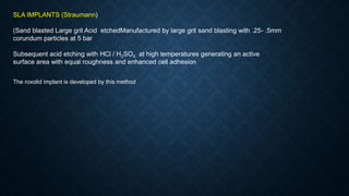 SLA IMPLANTS (Straumann)
(Sand blasted Large grit Acid etchedManufactured by large grit sand blasting with .25- .5mm
corundum particles at 5 bar
Subsequent acid etching with HCl / H2SO4 at high temperatures generating an active
surface area with equal roughness and enhanced cell adhesion
The roxolid implant is developed by this method
 