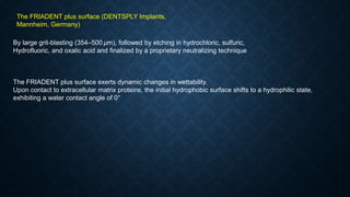 By large grit-blasting (354–500 μm), followed by etching in hydrochloric, sulfuric,
Hydrofluoric, and oxalic acid and finalized by a proprietary neutralizing technique
The FRIADENT plus surface exerts dynamic changes in wettability.
Upon contact to extracellular matrix proteins, the initial hydrophobic surface shifts to a hydrophilic state,
exhibiting a water contact angle of 0°
The FRIADENT plus surface (DENTSPLY Implants,
Mannheim, Germany)
 