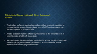 TiUnite (Nobel Biocare Holding AG, Zürich, Switzerland)
implants.
• The implant surface is electrochemically modified by anodic oxidation to
increase the thickness of the tio2 layer from 17–200 nm in conventional
titanium implants to 600–1000 nm
• Anodic oxidation might be effectively transferred to the implant’s neck in
order to create a tight soft tissue seal.
• Nanostructured titanium surfaces generated by anodic oxidation have been
shown to propagate adhesion, proliferation, and extracellular matrix
deposition of human gingival fibroblasts
 