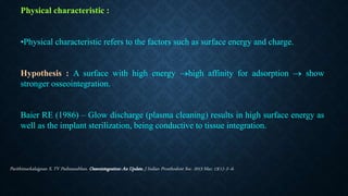 Physical characteristic :
•Physical characteristic refers to the factors such as surface energy and charge.
Hypothesis : A surface with high energy high affinity for adsorption  show
stronger osseointegration.
Baier RE (1986) – Glow discharge (plasma cleaning) results in high surface energy as
well as the implant sterilization, being conductive to tissue integration.
Parithimarkalaignan S, TV Padmanabhan. Osseointegration: An Update. J Indian Prosthodont Soc. 2013 Mar; 13(1): 2–6.
 