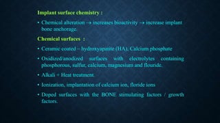 Implant surface chemistry :
• Chemical alteration  increases bioactivity  increase implant
bone anchorage.
Chemical surfaces :
• Ceramic coated – hydroxyapatite (HA), Calcium phosphate
• Oxidized/anodized surfaces with electrolytes containing
phosphorous, sulfur, calcium, magnesium and flouride.
• Alkali + Heat treatment.
• Ionization, implantation of calcium ion, floride ions
• Doped surfaces with the BONE stimulating factors / growth
factors.
 
