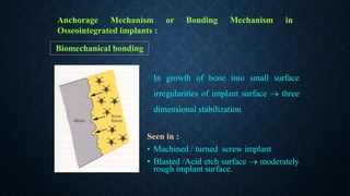 Anchorage Mechanism or Bonding Mechanism in
Osseointegrated implants :
Biomechanical bonding
In growth of bone into small surface
irregularities of implant surface  three
dimensional stabilization
Seen in :
• Machined / turned screw implant
• Blasted /Acid etch surface  moderately
rough implant surface.
 
