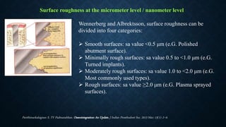 Surface roughness at the micrometer level / nanometer level
Wennerberg and Albrektsson, surface roughness can be
divided into four categories:
 Smooth surfaces: sa value <0.5 μm (e.G. Polished
abutment surface).
 Minimally rough surfaces: sa value 0.5 to <1.0 μm (e.G.
Turned implants).
 Moderately rough surfaces: sa value 1.0 to <2.0 μm (e.G.
Most commonly used types).
 Rough surfaces: sa value ≥2.0 μm (e.G. Plasma sprayed
surfaces).
Parithimarkalaignan S, TV Padmanabhan. Osseointegration: An Update. J Indian Prosthodont Soc. 2013 Mar; 13(1): 2–6.
 