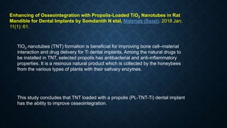 Enhancing of Osseointegration with Propolis-Loaded TiO2 Nanotubes in Rat
Mandible for Dental Implants by Somdanith N etal, Materials (Basel). 2018 Jan;
11(1): 61.
TiO2 nanotubes (TNT) formation is beneficial for improving bone cell–material
interaction and drug delivery for Ti dental implants. Among the natural drugs to
be installed in TNT, selected propolis has antibacterial and anti-inflammatory
properties. It is a resinous natural product which is collected by the honeybees
from the various types of plants with their salivary enzymes.
This study concludes that TNT loaded with a propolis (PL-TNT-Ti) dental implant
has the ability to improve osseointegration.
 