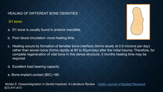 HEALING OF DIFFERENT BONE DENSITIES :
D1 bone:
a. D1 bone is usually found in anterior mandible.
b. Poor blood circulation- more healing time
c. Healing occurs by formation of lamellar bone interface (forms slowly at 0.6 microns per day)
rather than woven bone (forms rapidly at 80 to 50μm/day) after the initial trauma. Therefore, for
complete regeneration of vital bone in this dense structure, 5 months healing time may be
required.
d. Excellent load bearing capacity
e. Bone-implant contact (BIC) =80
Nindal S. Osseointegration in Dental Implants: A Literature Review Indian Journal of Applied Research
4(7):411-413 ·
 