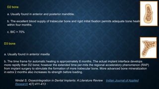 D2 bone
a. Usually found in anterior and posterior mandible.
b. The excellent blood supply of trabecular bone and rigid initial ﬁxation permits adequate bone healing
within four months.
c. BIC = 70%
D3 bone
a. Usually found in anterior maxilla
b. The time frame for automatic healing is approximately 6 months. The actual implant interface develops
more rapidly than D2 bone; however the extended time per-mits the regional acceleratory phenomenon (RAP)
from implant surgery to stimulate the formation of more trabecular bone. More advanced bone mineralization
in extra 2 months also increases its strength before loading.
Nindal S. Osseointegration in Dental Implants: A Literature Review Indian Journal of Applied
Research 4(7):411-413 ·
 