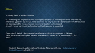 D4 bone
a. Usually found in posterior maxilla
b. The healing and progressive bone loading sequence for D4 bone requires more time than any
other three types D1, D2 and D3. Time is needed not only to allow the bone to remodel at the surface
but also required for more advanced bone mineralization and increased
strength. Hence eight months of undisturbed healing period is suggested
Fugazzotto P. A et al. , demonstrated the efﬁcacy of cylinder implant used in D4 bone.
It was documented that implant success rates were much lower in D4 bone than in D1, D2
and D3.
Nindal S. Osseointegration in Dental Implants: A Literature Review Indian Journal of
Applied Research 4(7):411-413 ·
 