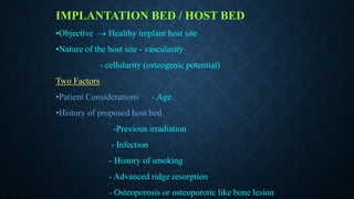 IMPLANTATION BED / HOST BED
•Objective  Healthy implant host site
•Nature of the host site - vascularity
- cellularity (osteogenic potential)
Two Factors
•Patient Considerations - Age
•History of proposed host bed
-Previous irradiation
- Infection
- History of smoking
- Advanced ridge resorption
- Osteoporosis or osteoporotic like bone lesion
 