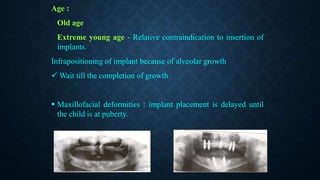 Age :
Old age
Extreme young age - Relative contraindication to insertion of
implants.
Infrapositioning of implant because of alveolar growth
 Wait till the completion of growth
 Maxillofacial deformities : implant placement is delayed until
the child is at puberty.
 