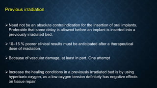 Previous irradiation
Need not be an absolute contraindication for the insertion of oral implants.
Preferable that some delay is allowed before an implant is inserted into a
previously irradiated bed.
10–15 % poorer clinical results must be anticipated after a therapeutical
dose of irradiation.
Because of vascular damage, at least in part. One attempt
Increase the healing conditions in a previously irradiated bed is by using
hyperbaric oxygen, as a low oxygen tension definitely has negative effects
on tissue repair
 