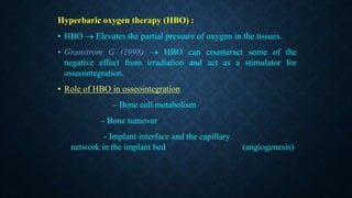 Hyperbaric oxygen therapy (HBO) :
• HBO  Elevates the partial pressure of oxygen in the tissues.
• Granstrom G (1998)  HBO can counteract some of the
negative effect from irradiation and act as a stimulator for
osseointegration.
• Role of HBO in osseointegration
– Bone cell metabolism
- Bone turnover
- Implant interface and the capillary
network in the implant bed (angiogenesis)
 