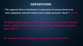 DEFINITIONS
• The apparent direct attachment or connection of osseous tissue to an
inert, alloplastic material without intervening connective tissue”.- GPT 9
The process and the apparent direct connection of an exogenous materials
surface and the host bone tissues, without intervening fibrous connective
tissue. GPT 9
The interphase between alloplastic materials and the bone GPT 9
 