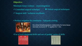 Objective:
Minimum tissue violence – osseointegration
 Controlled surgical technique
 Surgical skill / technical excellence
• Profuse irrigation for continuous / Adequate cooling
•Use of well sharpened drills and use of graded series of drills
 Violent surgical techniques
the critical time/temperature relationship for bone tissue
necrosis is around 47 °C applied for 1 min.
 