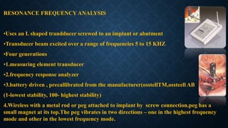 RESONANCE FREQUENCY ANALYSIS
•Uses an L shaped trandducer screwed to an implant or abutment
•Transducer beam excited over a range of frequencies 5 to 15 KHZ
•Four generations
•1.measuring element transducer
•2.frequency response analyzer
•3.battery driven , precallibrated from the manufacturer(osstellTM,ossteell AB
(1-lowest stability, 100- highest stability)
4.Wireless with a metal rod or peg attached to implant by screw connection.peg has a
small magnet at its top.The peg vibrates in two directions – one in the highest frequency
mode and other in the lowest frequency mode.
 