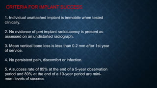 CRITERIA FOR IMPLANT SUCCESS
1. Individual unattached implant is immobile when tested
clinically.
2. No evidence of peri implant radiolucency is present as
assessed on an undistorted radiograph.
3. Mean vertical bone loss is less than 0.2 mm after 1st year
of service.
4. No persistent pain, discomfort or infection.
5. A success rate of 85% at the end of a 5-year observation
period and 80% at the end of a 10-year period are mini-
mum levels of success
 