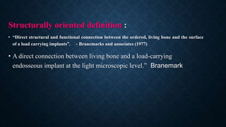 Structurally oriented definition :
• “Direct structural and functional connection between the ordered, living bone and the surface
of a load carrying implants”. - Branemarks and associates (1977)
• A direct connection between living bone and a load-carrying
endosseous implant at the light microscopic level.” Branemark
 