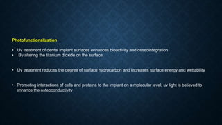 Photofunctionalization
• Uv treatment of dental implant surfaces enhances bioactivity and osseointegration
• By altering the titanium dioxide on the surface.
• Uv treatment reduces the degree of surface hydrocarbon and increases surface energy and wettability
• Promoting interactions of cells and proteins to the implant on a molecular level, uv light is believed to
enhance the osteoconductivity
 