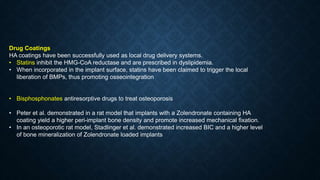 Drug Coatings
HA coatings have been successfully used as local drug delivery systems.
• Statins inhibit the HMG-CoA reductase and are prescribed in dyslipidemia.
• When incorporated in the implant surface, statins have been claimed to trigger the local
liberation of BMPs, thus promoting osseointegration
• Bisphosphonates antiresorptive drugs to treat osteoporosis
• Peter et al. demonstrated in a rat model that implants with a Zolendronate containing HA
coating yield a higher peri-implant bone density and promote increased mechanical fixation.
• In an osteoporotic rat model, Stadlinger et al. demonstrated increased BIC and a higher level
of bone mineralization of Zolendronate loaded implants
 