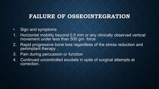 FAILURE OF OSSEOINTEGRATION
• Sign and symptoms
1. Horizontal mobility beyond 0.5 mm or any clinically observed vertical
movement under less than 500 gm force
2. Rapid progressive bone loss regardless of the stress reduction and
periimplant therapy .
3. Pain during percussion or function
4. Continued uncontrolled exudate in spite of surgical attempts at
correction.
 