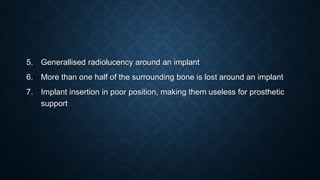 5. Generallised radiolucency around an implant
6. More than one half of the surrounding bone is lost around an implant
7. Implant insertion in poor position, making them useless for prosthetic
support
 