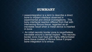 SUMMARY
• osseointegration is a term to describe a direct
bone to implant interface observed in
experimental and clinical investigations. This
bony interfacial reaction differed from that with
intervening fibrous tissue, regarded as an
inevitable result when a metal device is inserted
in bone.
• An initial necrotic border zone is nevertheless
inevitable around a dental implant. This necrotic
border zone must heal with highly differentiated
bone tissue instead of fibrous tissue if proper
bone integration is to ensue.
 