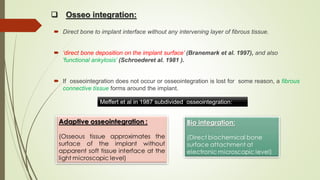  Osseo integration:
 Direct bone to implant interface without any intervening layer of fibrous tissue.
 ‘direct bone deposition on the implant surface’ (Branemark et al. 1997), and also
'functional ankylosis’ (Schroederet al. 1981 ).
 If osseointegration does not occur or osseointegration is lost for some reason, a fibrous
connective tissue forms around the implant.
Meffert et al in 1987 subdivided osseointegration:
 