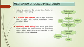 MECHANISM OF OSSEO INTEGRATION:
 Healing process may be primary bone healing or
secondary bone healing.
 In primary bone healing, there is well organized
bone formation with minimal granulation tissue
formation – ideal
 Secondary bone healing may have granulation
tissue formation and infection at the site, prolonging
healing period. Fibrocartilage is sometimes formed
instead of bone - undesirable
 
