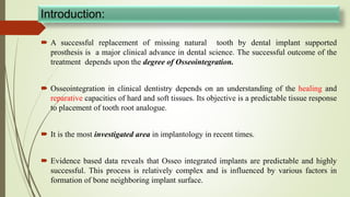 Introduction:
 A successful replacement of missing natural tooth by dental implant supported
prosthesis is a major clinical advance in dental science. The successful outcome of the
treatment depends upon the degree of Osseointegration.
 Osseointegration in clinical dentistry depends on an understanding of the healing and
reparative capacities of hard and soft tissues. Its objective is a predictable tissue response
to placement of tooth root analogue.
 It is the most investigated area in implantology in recent times.
 Evidence based data reveals that Osseo integrated implants are predictable and highly
successful. This process is relatively complex and is influenced by various factors in
formation of bone neighboring implant surface.
 