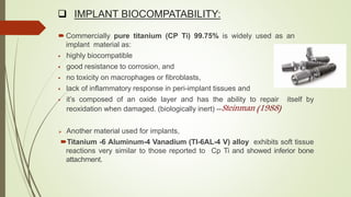  IMPLANT BIOCOMPATABILITY:
 Commercially pure titanium (CP Ti) 99.75% is widely used as an
implant material as:
 highly biocompatible
 good resistance to corrosion, and
 no toxicity on macrophages or fibroblasts,
 lack of inflammatory response in peri-implant tissues and
 it’s composed of an oxide layer and has the ability to repair itself by
reoxidation when damaged. (biologically inert) --
 Another material used for implants,
Titanium -6 Aluminum-4 Vanadium (TI-6AL-4 V) alloy exhibits soft tissue
reactions very similar to those reported to Cp Ti and showed inferior bone
attachment.
 