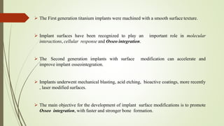  The First generation titanium implants were machined with a smooth surface texture.
 Implant surfaces have been recognized to play an important role in molecular
interactions, cellular response and Osseo integration.
 The Second generation implants with surface modification can accelerate and
improve implant osseointegration.
 Implants underwent mechanical blasting, acid etching, bioactive coatings, more recently
, laser modified surfaces.
 The main objective for the development of implant surface modifications is to promote
Osseo integration, with faster and stronger bone formation.
 
