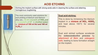 ACID ETCHING
The most commonly used solutions for
acid pickling of titanium and titanium
alloy are,
or
Dual acid etching:
This is done by immersing the titanium
implant in a
and heat above 100°C for several
minutes.
Dual acid etched surfaces accelerate
the osteoconductive process by
attachment of fibrin and osteogenic
cells, leading to bone formation straight
on the implant.
Etching the implant surface with strong acids aids in cleaning the surface and attaining
homogenous roughening.
 