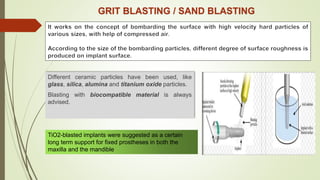 GRIT BLASTING / SAND BLASTING
Different ceramic particles have been used, like
glass, silica, alumina and titanium oxide particles.
Blasting with biocompatible material is always
advised.
TiO2-blasted implants were suggested as a certain
long term support for fixed prostheses in both the
maxilla and the mandible
 