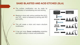 SAND BLASTED AND ACID ETCHED (SLA)
 The surface modification can be made by
combination of sandblasting and acid etching.
 Blasting is done with various particles like Al2O3
and TiO2., which is followed by etching with HCl
and H2SO4.
 This will create a micro and macro structure
modification.
 It has got more Osseo conductive properties
and higher ability to induce cell proliferation.
 
