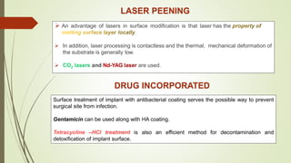 LASER PEENING
 An advantage of lasers in surface modification is that laser has the
 In addition, laser processing is contactless and the thermal, mechanical deformation of
the substrate is generally low.
 and are used.
DRUG INCORPORATED
Surface treatment of implant with antibacterial coating serves the possible way to prevent
surgical site from infection.
Gentamicin can be used along with HA coating.
is also an efficient method for decontamination and
detoxification of implant surface.
 