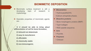 BIOMIMETIC DEPOSITION
 Biomimetic surface treatment is still a
developing topic of research in
implantology.
 Desirable properties of biomimetic agents
are :
1) it should be able to bring about
differentiation of cell for bone formation;
2) itshould not delaminate
3) easy to manufacture
4) affordable
5) chemically stable
6) non-immunogenic.
 Bioceramics
• Hydroxyapatite(HA)
•Calcium phosphate phases.
 Bioactive proteins
• Bone morphogenic proteins (BMP)
• Type1collagen
• RGD peptide sequence.
 Ions
• Fluoride.
 Polymers
• Chitosan
 