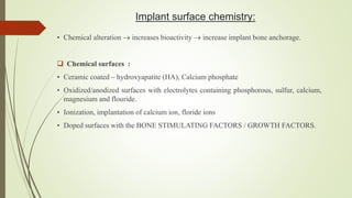 Implant surface chemistry:
• Chemical alteration  increases bioactivity  increase implant bone anchorage.
 Chemical surfaces :
• Ceramic coated – hydroxyapatite (HA), Calcium phosphate
• Oxidized/anodized surfaces with electrolytes containing phosphorous, sulfur, calcium,
magnesium and flouride.
• Ionization, implantation of calcium ion, floride ions
• Doped surfaces with the BONE STIMULATING FACTORS / GROWTH FACTORS.
 