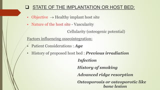  STATE OF THE IMPLANTATION OR HOST BED:
 Healthy implant host site
- Vascularity
Cellularity (osteogenic potential)
Factors influencing osseointegration:
• Patient Considerations : Age
• History of proposed host bed : Previous irradiation
Infection
History of smoking
Advanced ridge resorption
Osteoporosis or osteoporotic like
bone lesion
 