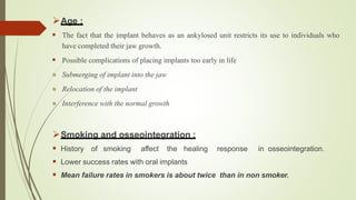 Age :
 The fact that the implant behaves as an ankylosed unit restricts its use to individuals who
have completed their jaw growth.
 Possible complications of placing implants too early in life
Submerging of implant into the jaw
Relocation of the implant
Interference with the normal growth
Smoking and osseointegration :
 History of smoking affect the healing response in osseointegration.
 Lower success rates with oral implants
 Mean failure rates in smokers is about twice than in non smoker.
 