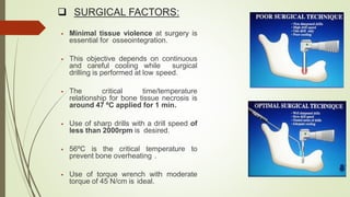  SURGICAL FACTORS:
 Minimal tissue violence at surgery is
essential for osseointegration.
 This objective depends on continuous
and careful cooling while surgical
drilling is performed at low speed.
 The critical time/temperature
relationship for bone tissue necrosis is
around 47 ºC applied for 1 min.
 Use of sharp drills with a drill speed of
less than 2000rpm is desired.
 56ºC is the critical temperature to
prevent bone overheating .
 Use of torque wrench with moderate
torque of 45 N/cm is ideal.
 